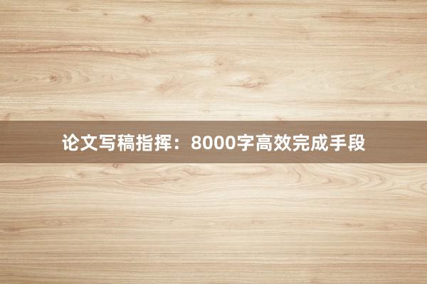 论文写稿指挥:8000字高效完成手段