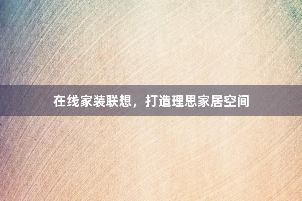 在线家装联想,打造理思家居空间